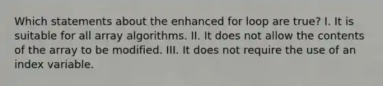 Which statements about the enhanced for loop are true? I. It is suitable for all array algorithms. II. It does not allow the contents of the array to be modified. III. It does not require the use of an index variable.