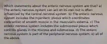 Which statements about the enteric nervous system are true? a) The enteric nervous system can act on its own but is often influenced by the central nervous system. b) The enteric nervous system includes the myenteric plexus which coordinates contraction of smooth muscle in the muscularis externa. c) The enteric nervous system includes the submucosal plexus which controls glands in the mucosa and submucosa. d) The enteric nervous system is part of the peripheral nervous system. e) all of the above.