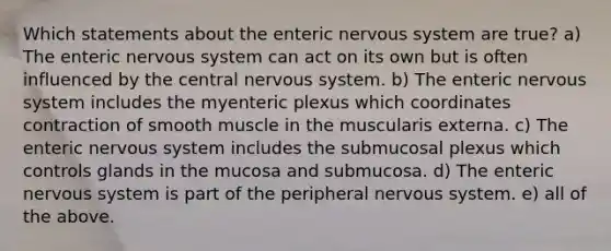 Which statements about the enteric nervous system are true? a) The enteric nervous system can act on its own but is often influenced by the central nervous system. b) The enteric nervous system includes the myenteric plexus which coordinates contraction of smooth muscle in the muscularis externa. c) The enteric nervous system includes the submucosal plexus which controls glands in the mucosa and submucosa. d) The enteric nervous system is part of the peripheral nervous system. e) all of the above.