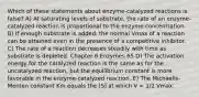 Which of these statements about enzyme-catalyzed reactions is false? A) At saturating levels of substrate, the rate of an enzyme-catalyzed reaction is proportional to the enzyme concentration. B) If enough substrate is added, the normal Vmax of a reaction can be attained even in the presence of a competitive inhibitor. C) The rate of a reaction decreases steadily with time as substrate is depleted. Chapter 6 Enzymes 65 D) The activation energy for the catalyzed reaction is the same as for the uncatalyzed reaction, but the equilibrium constant is more favorable in the enzyme-catalyzed reaction. E) The Michaelis-Menten constant Km equals the [S] at which V = 1/2 Vmax.