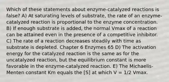 Which of these statements about enzyme-catalyzed reactions is false? A) At saturating levels of substrate, the rate of an enzyme-catalyzed reaction is proportional to the enzyme concentration. B) If enough substrate is added, the normal Vmax of a reaction can be attained even in the presence of a competitive inhibitor. C) The rate of a reaction decreases steadily with time as substrate is depleted. Chapter 6 Enzymes 65 D) The activation energy for the catalyzed reaction is the same as for the uncatalyzed reaction, but the equilibrium constant is more favorable in the enzyme-catalyzed reaction. E) The Michaelis-Menten constant Km equals the [S] at which V = 1/2 Vmax.