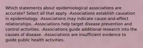 Which statements about epidemiological associations are accurate? Select all that apply. -Associations establish causation in epidemiology. -Associations may indicate cause-and-effect relationships. -Associations help target disease prevention and control activities. -Associations guide additional research into the causes of disease. -Associations are insufficient evidence to guide public health activities.