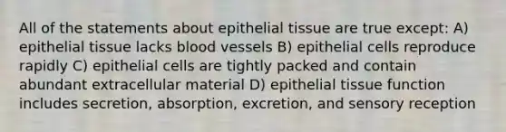 All of the statements about epithelial tissue are true except: A) epithelial tissue lacks blood vessels B) epithelial cells reproduce rapidly C) epithelial cells are tightly packed and contain abundant extracellular material D) epithelial tissue function includes secretion, absorption, excretion, and sensory reception