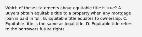 Which of these statements about equitable title is true? A. Buyers obtain equitable title to a property when any mortgage loan is paid in full. B. Equitable title equates to ownership. C. Equitable title is the same as legal title. D. Equitable title refers to the borrowers future rights.