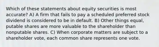 Which of these statements about equity securities is most accurate? A) A firm that fails to pay a scheduled preferred stock dividend is considered to be in default. B) Other things equal, putable shares are more valuable to the shareholder than nonputable shares. C) When corporate matters are subject to a shareholder vote, each common share represents one vote.