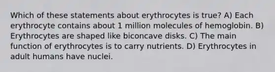 Which of these statements about erythrocytes is true? A) Each erythrocyte contains about 1 million molecules of hemoglobin. B) Erythrocytes are shaped like biconcave disks. C) The main function of erythrocytes is to carry nutrients. D) Erythrocytes in adult humans have nuclei.