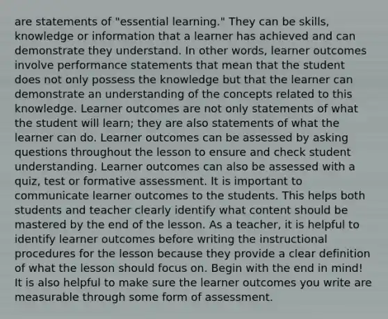 are statements of "essential learning." They can be skills, knowledge or information that a learner has achieved and can demonstrate they understand. In other words, learner outcomes involve performance statements that mean that the student does not only possess the knowledge but that the learner can demonstrate an understanding of the concepts related to this knowledge. Learner outcomes are not only statements of what the student will learn; they are also statements of what the learner can do. Learner outcomes can be assessed by asking questions throughout the lesson to ensure and check student understanding. Learner outcomes can also be assessed with a quiz, test or formative assessment. It is important to communicate learner outcomes to the students. This helps both students and teacher clearly identify what content should be mastered by the end of the lesson. As a teacher, it is helpful to identify learner outcomes before writing the instructional procedures for the lesson because they provide a clear definition of what the lesson should focus on. Begin with the end in mind! It is also helpful to make sure the learner outcomes you write are measurable through some form of assessment.