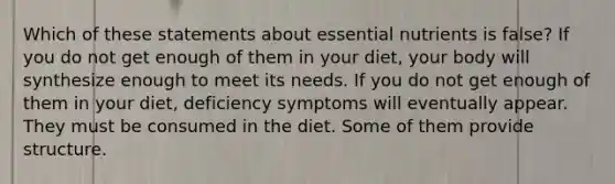 Which of these statements about essential nutrients is false? If you do not get enough of them in your diet, your body will synthesize enough to meet its needs. If you do not get enough of them in your diet, deficiency symptoms will eventually appear. They must be consumed in the diet. Some of them provide structure.