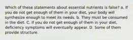 Which of these statements about essential nutrients is false? a. If you do not get enough of them in your diet, your body will synthesize enough to meet its needs. b. They must be consumed in the diet. C. If you do not get enough of them in your diet, deficiency symptoms will eventually appear. D. Some of them provide structure.