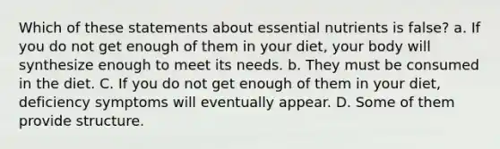 Which of these statements about essential nutrients is false? a. If you do not get enough of them in your diet, your body will synthesize enough to meet its needs. b. They must be consumed in the diet. C. If you do not get enough of them in your diet, deficiency symptoms will eventually appear. D. Some of them provide structure.