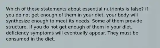 Which of these statements about essential nutrients is false? If you do not get enough of them in your diet, your body will synthesize enough to meet its needs. Some of them provide structure. If you do not get enough of them in your diet, deficiency symptoms will eventually appear. They must be consumed in the diet.