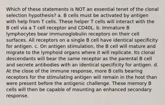 Which of these statements is NOT an essential tenet of the clonal selection hypothesis? a. B cells must be activated by antigen with help from T cells. These helper T cells will interact with the B cell via a T cell receptor and CD40L. b. Immature B lymphocytes bear immunoglobulin receptors on their cell surfaces. All receptors on a single B cell have identical specificity for antigen. c. On antigen stimulation, the B cell will mature and migrate to the lymphoid organs where it will replicate. Its clonal descendants will bear the same receptor as the parental B cell and secrete antibodies with an identical specificity for antigen. d. At the close of the immune response, more B cells bearing receptors for the stimulating antigen will remain in the host than were present before the antigenic challenge. These memory B cells will then be capable of mounting an enhanced secondary response.