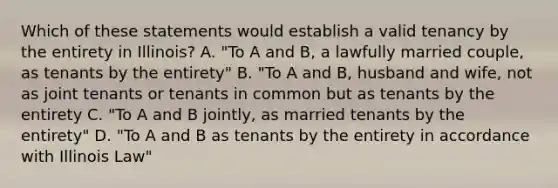 Which of these statements would establish a valid tenancy by the entirety in Illinois? A. "To A and B, a lawfully married couple, as tenants by the entirety" B. "To A and B, husband and wife, not as joint tenants or tenants in common but as tenants by the entirety C. "To A and B jointly, as married tenants by the entirety" D. "To A and B as tenants by the entirety in accordance with Illinois Law"