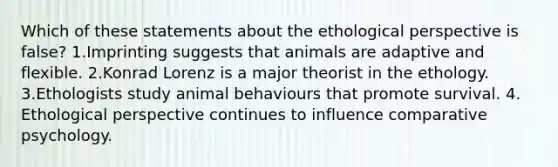 Which of these statements about the ethological perspective is false? 1.Imprinting suggests that animals are adaptive and flexible. 2.Konrad Lorenz is a major theorist in the ethology. 3.Ethologists study animal behaviours that promote survival. 4. Ethological perspective continues to influence comparative psychology.