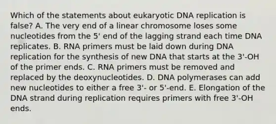 Which of the statements about eukaryotic DNA replication is false? A. The very end of a linear chromosome loses some nucleotides from the 5' end of the lagging strand each time DNA replicates. B. RNA primers must be laid down during DNA replication for the synthesis of new DNA that starts at the 3'‑OH of the primer ends. C. RNA primers must be removed and replaced by the deoxynucleotides. D. DNA polymerases can add new nucleotides to either a free 3'‑ or 5'‑end. E. Elongation of the DNA strand during replication requires primers with free 3'‑OH ends.