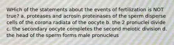 WHich of the statements about the events of fertilization is NOT true? a. proteases and acrosin proteinases of the sperm disperse cells of the corona radiata of the oocyte b. the 2 pronuclei divide c. the secondary oocyte completes the second meiotic division d. the head of the sperm forms male pronucleus