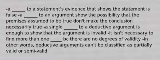 -a ______ to a statement's evidence that shows the statement is false -a ______ to an argument show the possibility that the premises assumed to be true don't make the conclusion necessarily true -a single ______ to a deductive argument is enough to show that the argument is invalid -it isn't necessary to find more than one _____ bc there are no degrees of validity -in other words, deductive arguments can't be classified as partially valid or semi-valid