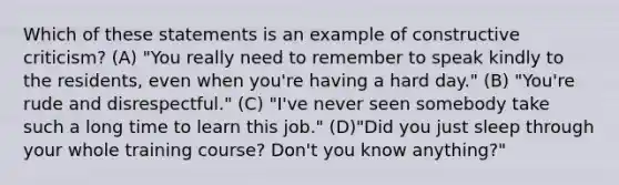 Which of these statements is an example of constructive criticism? (A) "You really need to remember to speak kindly to the residents, even when you're having a hard day." (B) "You're rude and disrespectful." (C) "I've never seen somebody take such a long time to learn this job." (D)"Did you just sleep through your whole training course? Don't you know anything?"