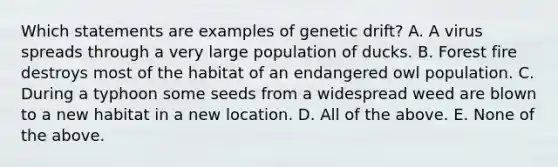 Which statements are examples of genetic drift? A. A virus spreads through a very large population of ducks. B. Forest fire destroys most of the habitat of an endangered owl population. C. During a typhoon some seeds from a widespread weed are blown to a new habitat in a new location. D. All of the above. E. None of the above.