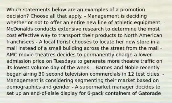 Which statements below are an examples of a promotion decision? Choose all that apply. - Management is deciding whether or not to offer an entire new line of athletic equipment. - McDonalds conducts extensive research to determine the most cost effective way to transport their products to North American franchisees - A local florist chooses to locate her new store in a mall instead of a small building across the street from the mall - AMC movie theatres decides to permanently charge a lower admission price on Tuesdays to generate more theatre traffic on its lowest volume day of the week. - Barnes and Noble recently began airing 30 second television commercials in 12 test cities. - Management is considering segmenting their market based on demographics and gender - A supermarket manager decides to set up an end-of-aisle display for 6-pack containers of Gatorade