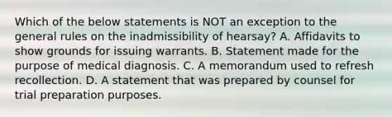 Which of the below statements is NOT an exception to the general rules on the inadmissibility of hearsay? A. Affidavits to show grounds for issuing warrants. B. Statement made for the purpose of medical diagnosis. C. A memorandum used to refresh recollection. D. A statement that was prepared by counsel for trial preparation purposes.