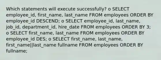 Which statements will execute successfully? o SELECT employee_id, first_name, last_name FROM employees ORDER BY employee_id DESCEND; o SELECT employee_id, last_name, job_id, department_id, hire_date FROM employees ORDER BY 3; o SELECT first_name, last_name FROM employees ORDER BY employee_id DES; o SELECT first_name, last_name, first_name||last_name fullname FROM employees ORDER BY fullname;