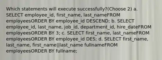 Which statements will execute successfully?(Choose 2) a. SELECT employee_id, first_name, last_nameFROM employeesORDER BY employee_id DESCEND; b. SELECT employee_id, last_name, job_id, department_id, hire_dateFROM employeesORDER BY 3; c. SELECT first_name, last_nameFROM employeesORDER BY employee_id DES; d. SELECT first_name, last_name, first_name||last_name fullnameFROM employeesORDER BY fullname;