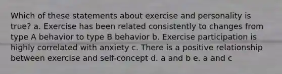 Which of these statements about exercise and personality is true? a. Exercise has been related consistently to changes from type A behavior to type B behavior b. Exercise participation is highly correlated with anxiety c. There is a positive relationship between exercise and self-concept d. a and b e. a and c