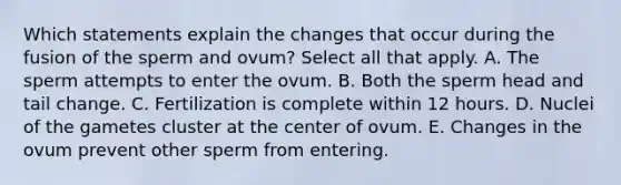 Which statements explain the changes that occur during the fusion of the sperm and ovum? Select all that apply. A. The sperm attempts to enter the ovum. B. Both the sperm head and tail change. C. Fertilization is complete within 12 hours. D. Nuclei of the gametes cluster at the center of ovum. E. Changes in the ovum prevent other sperm from entering.