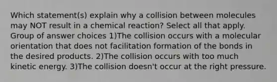 Which statement(s) explain why a collision between molecules may NOT result in a chemical reaction? Select all that apply. Group of answer choices 1)The collision occurs with a molecular orientation that does not facilitation formation of the bonds in the desired products. 2)The collision occurs with too much kinetic energy. 3)The collision doesn't occur at the right pressure.