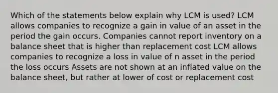 Which of the statements below explain why LCM is used? LCM allows companies to recognize a gain in value of an asset in the period the gain occurs. Companies cannot report inventory on a balance sheet that is higher than replacement cost LCM allows companies to recognize a loss in value of n asset in the period the loss occurs Assets are not shown at an inflated value on the balance sheet, but rather at lower of cost or replacement cost