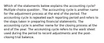 Which of the statements below explains the accounting cycle? Multiple choice question . The accounting cycle is another name for the adjustment process at the end of the period. The accounting cycle is repeated each reporting period and refers to the steps taken in preparing financial statements. The accounting cycle is another name for the closing process at the end of the year. The accounting cycle refers to the work sheet used during the period to record adjustments and the post-closing trial balance.