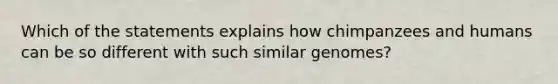 Which of the statements explains how chimpanzees and humans can be so different with such similar genomes?