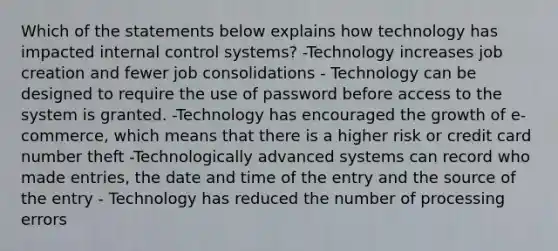 Which of the statements below explains how technology has impacted <a href='https://www.questionai.com/knowledge/kjj42owoAP-internal-control' class='anchor-knowledge'>internal control</a> systems? -Technology increases job creation and fewer job consolidations - Technology can be designed to require the use of password before access to the system is granted. -Technology has encouraged the growth of e-commerce, which means that there is a higher risk or credit card number theft -Technologically advanced systems can record who made entries, the date and time of the entry and the source of the entry - Technology has reduced the number of processing errors