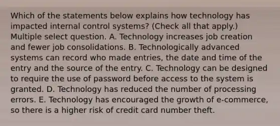 Which of the statements below explains how technology has impacted internal control systems? (Check all that apply.) Multiple select question. A. Technology increases job creation and fewer job consolidations. B. Technologically advanced systems can record who made entries, the date and time of the entry and the source of the entry. C. Technology can be designed to require the use of password before access to the system is granted. D. Technology has reduced the number of processing errors. E. Technology has encouraged the growth of e-commerce, so there is a higher risk of credit card number theft.