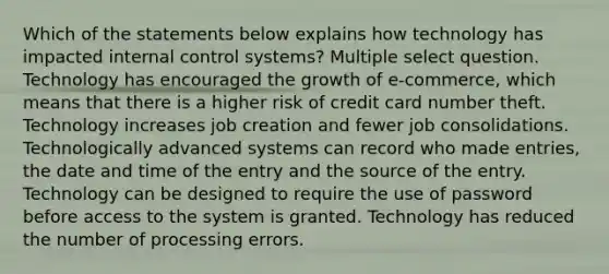 Which of the statements below explains how technology has impacted internal control systems? Multiple select question. Technology has encouraged the growth of e-commerce, which means that there is a higher risk of credit card number theft. Technology increases job creation and fewer job consolidations. Technologically advanced systems can record who made entries, the date and time of the entry and the source of the entry. Technology can be designed to require the use of password before access to the system is granted. Technology has reduced the number of processing errors.