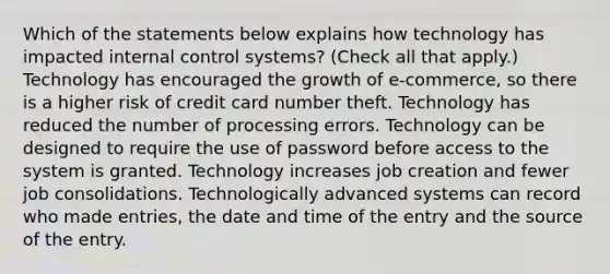 Which of the statements below explains how technology has impacted internal control systems? (Check all that apply.) Technology has encouraged the growth of e-commerce, so there is a higher risk of credit card number theft. Technology has reduced the number of processing errors. Technology can be designed to require the use of password before access to the system is granted. Technology increases job creation and fewer job consolidations. Technologically advanced systems can record who made entries, the date and time of the entry and the source of the entry.