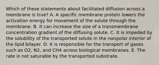 Which of these statements about facilitated diffusion across a membrane is true? A. A specific membrane protein lowers the activation energy for movement of the solute through the membrane. B. It can increase the size of a transmembrane concentration gradient of the diffusing solute. C. It is impeded by the solubility of the transported solute in the nonpolar interior of the lipid bilayer. D. It is responsible for the transport of gases such as O2, N2, and CH4 across biological membranes. E. The rate is not saturable by the transported substrate.