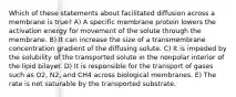 Which of these statements about facilitated diffusion across a membrane is true? A) A specific membrane protein lowers the activation energy for movement of the solute through the membrane. B) It can increase the size of a transmembrane concentration gradient of the diffusing solute. C) It is impeded by the solubility of the transported solute in the nonpolar interior of the lipid bilayer. D) It is responsible for the transport of gases such as O2, N2, and CH4 across biological membranes. E) The rate is not saturable by the transported substrate.