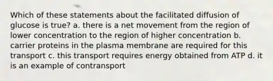 Which of these statements about the facilitated diffusion of glucose is true? a. there is a net movement from the region of lower concentration to the region of higher concentration b. carrier proteins in the plasma membrane are required for this transport c. this transport requires energy obtained from ATP d. it is an example of contransport