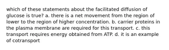 which of these statements about the facilitated diffusion of glucose is true? a. there is a net movement from the region of lower to the region of higher concentration. b. carrier proteins in the plasma membrane are required for this transport. c. this transport requires energy obtained from ATP. d. it is an example of cotransport