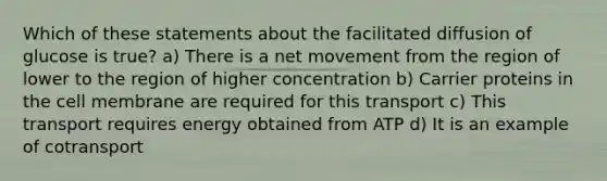 Which of these statements about the facilitated diffusion of glucose is true? a) There is a net movement from the region of lower to the region of higher concentration b) Carrier proteins in the cell membrane are required for this transport c) This transport requires energy obtained from ATP d) It is an example of cotransport