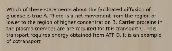 Which of these statements about the facilitated diffusion of glucose is true A. There is a net movement from the region of lower to the region of higher concentration B. Carrier proteins in the plasma member are are required for this transport C. This transport requires energy obtained from ATP D. It is an example of cotransport