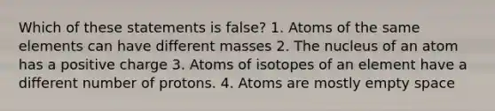 Which of these statements is false? 1. Atoms of the same elements can have different masses 2. The nucleus of an atom has a positive charge 3. Atoms of isotopes of an element have a different number of protons. 4. Atoms are mostly empty space