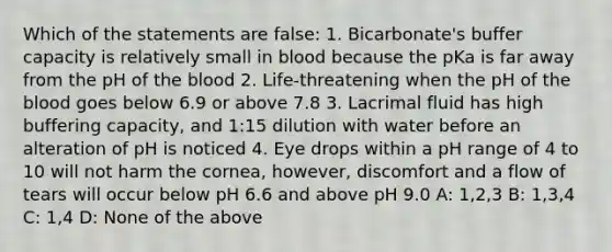 Which of the statements are false: 1. Bicarbonate's buffer capacity is relatively small in blood because the pKa is far away from the pH of the blood 2. Life-threatening when the pH of the blood goes below 6.9 or above 7.8 3. Lacrimal fluid has high buffering capacity, and 1:15 dilution with water before an alteration of pH is noticed 4. Eye drops within a pH range of 4 to 10 will not harm the cornea, however, discomfort and a flow of tears will occur below pH 6.6 and above pH 9.0 A: 1,2,3 B: 1,3,4 C: 1,4 D: None of the above