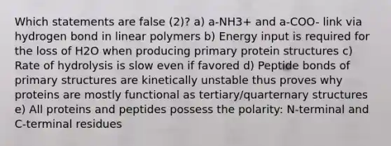 Which statements are false (2)? a) a-NH3+ and a-COO- link via hydrogen bond in linear polymers b) Energy input is required for the loss of H2O when producing primary protein structures c) Rate of hydrolysis is slow even if favored d) Peptide bonds of primary structures are kinetically unstable thus proves why proteins are mostly functional as tertiary/quarternary structures e) All proteins and peptides possess the polarity: N-terminal and C-terminal residues