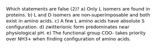 Which statements are false (2)? a) Only L isomers are found in proteins. b) L and D isomers are non-superimposable and both exist in amino acids. c) A few L amino acids have absolute S configuration. d) zwitterionic form predominates near physiological pH. e) The functional group COO- takes priority over NH3+ when finding configuration of amino acids.