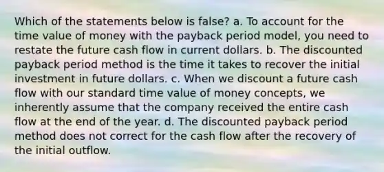 Which of the statements below is false? a. To account for the time value of money with the payback period model, you need to restate the future cash flow in current dollars. b. The discounted payback period method is the time it takes to recover the initial investment in future dollars. c. When we discount a future cash flow with our standard time value of money concepts, we inherently assume that the company received the entire cash flow at the end of the year. d. The discounted payback period method does not correct for the cash flow after the recovery of the initial outflow.