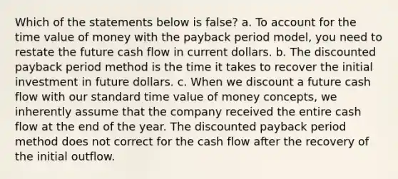 Which of the statements below is false? a. To account for the time value of money with the payback period model, you need to restate the future cash flow in current dollars. b. The discounted payback period method is the time it takes to recover the initial investment in future dollars. c. When we discount a future cash flow with our standard time value of money concepts, we inherently assume that the company received the entire cash flow at the end of the year. The discounted payback period method does not correct for the cash flow after the recovery of the initial outflow.