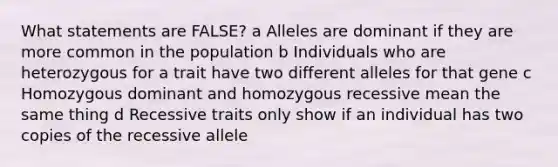 What statements are FALSE? a Alleles are dominant if they are more common in the population b Individuals who are heterozygous for a trait have two different alleles for that gene c Homozygous dominant and homozygous recessive mean the same thing d Recessive traits only show if an individual has two copies of the recessive allele